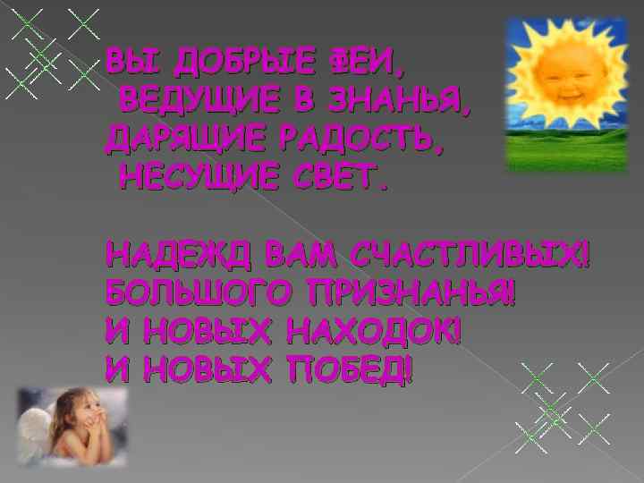 ВЫ ДОБРЫЕ ФЕИ, ВЕДУЩИЕ В ЗНАНЬЯ, ДАРЯЩИЕ РАДОСТЬ, НЕСУЩИЕ СВЕТ. НАДЕЖД ВАМ СЧАСТЛИВЫХ! БОЛЬШОГО