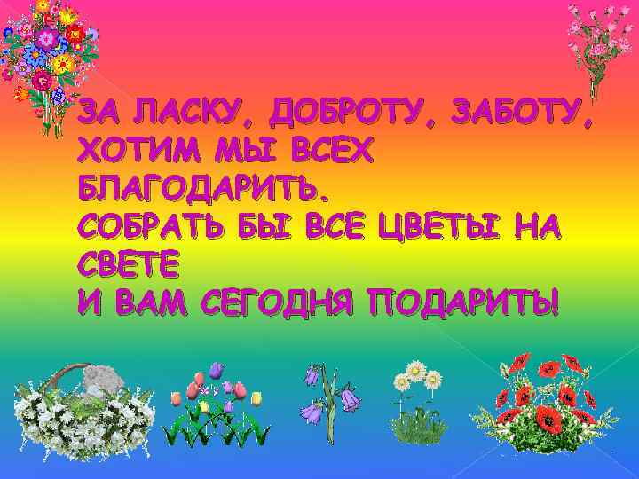 ЗА ЛАСКУ, ДОБРОТУ, ЗАБОТУ, ХОТИМ МЫ ВСЕХ БЛАГОДАРИТЬ. СОБРАТЬ БЫ ВСЕ ЦВЕТЫ НА СВЕТЕ