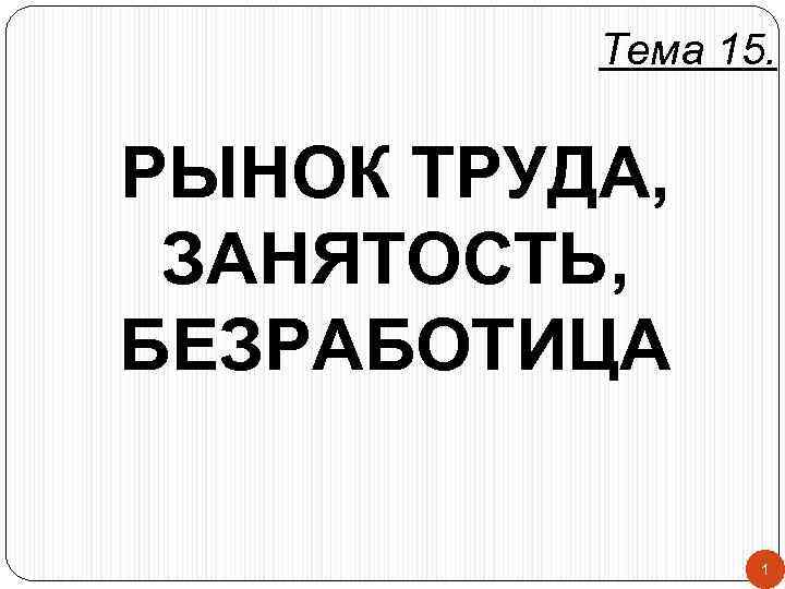 Тема 15. РЫНОК ТРУДА, ЗАНЯТОСТЬ, БЕЗРАБОТИЦА 1 