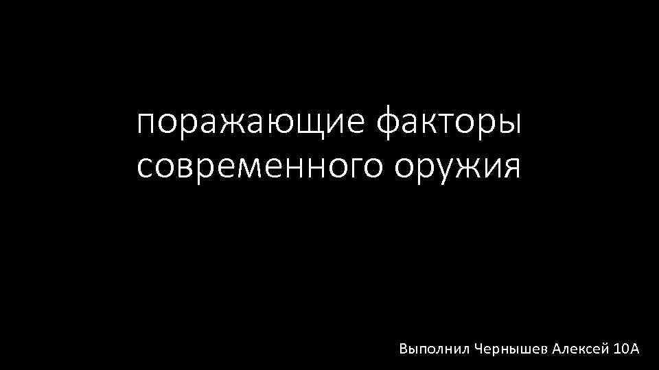 поражающие факторы современного оружия Выполнил Чернышев Алексей 10 А 