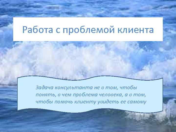 Работа с проблемой клиента Задача консультанта не в том, чтобы понять, в чем проблема