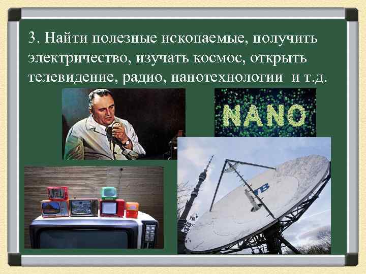 3. Найти полезные ископаемые, получить электричество, изучать космос, открыть телевидение, радио, нанотехнологии и т.