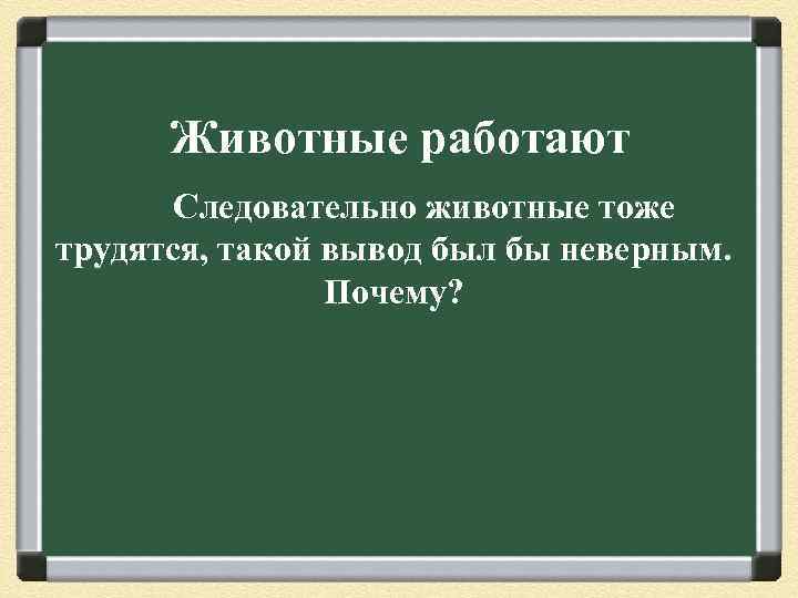 Животные работают Следовательно животные тоже трудятся, такой вывод был бы неверным. Почему? 