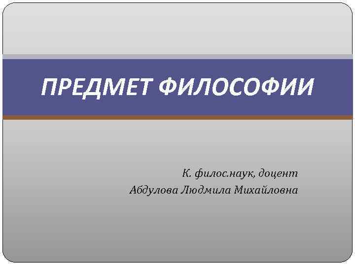ПРЕДМЕТ ФИЛОСОФИИ К. филос. наук, доцент Абдулова Людмила Михайловна 