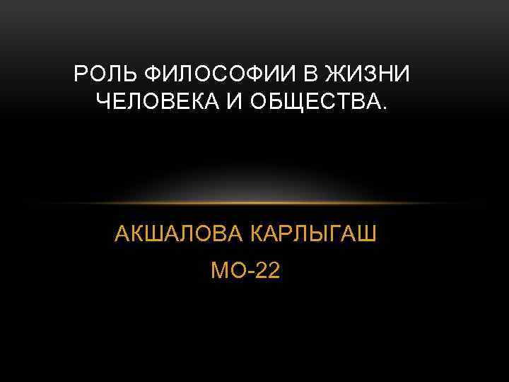 РОЛЬ ФИЛОСОФИИ В ЖИЗНИ ЧЕЛОВЕКА И ОБЩЕСТВА. АКШАЛОВА КАРЛЫГАШ МО-22 