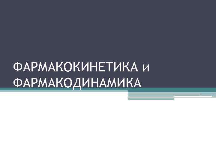 ФАРМАКОКИНЕТИКА и ФАРМАКОДИНАМИКА 