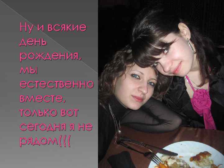 Ну и всякие день рождения, мы естественно вместе, только вот сегодня я не рядом(((