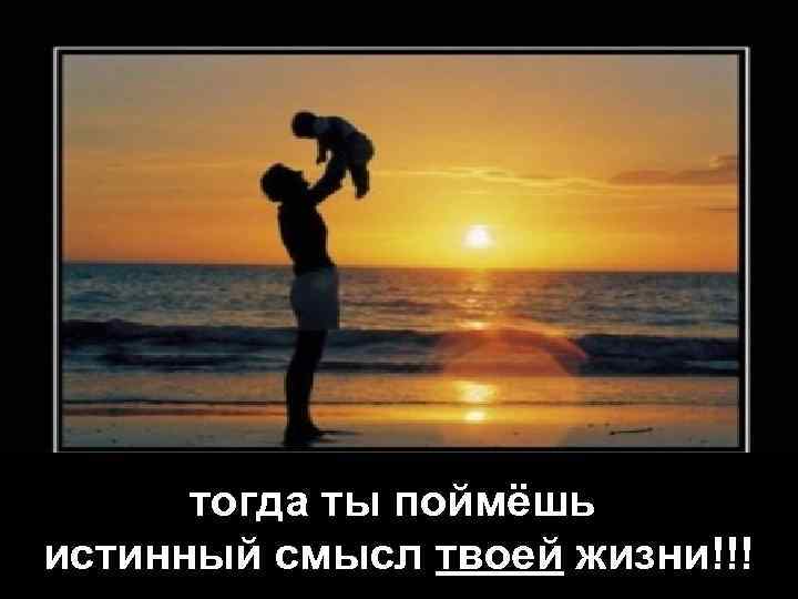 тогда ты поймёшь истинный смысл твоей жизни!!! 