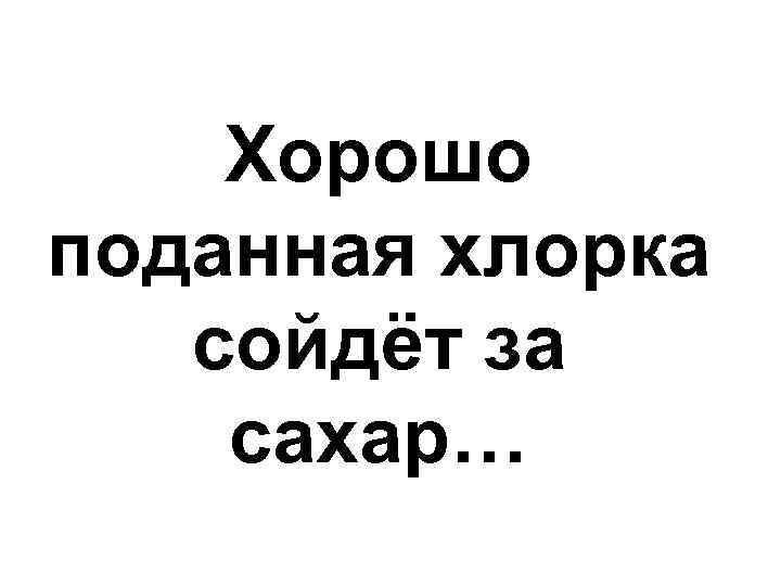 Хорошо поданная хлорка сойдёт за сахар… 