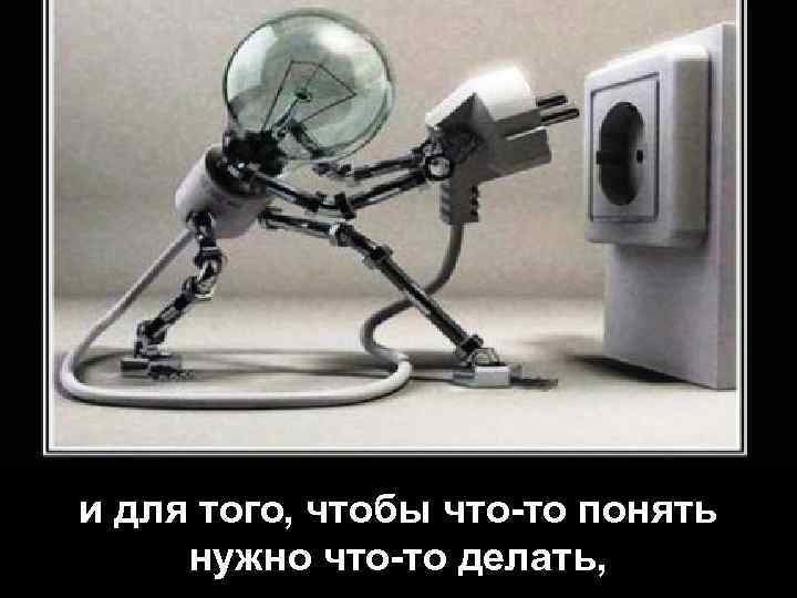 и для того, чтобы что-то понять нужно что-то делать, 