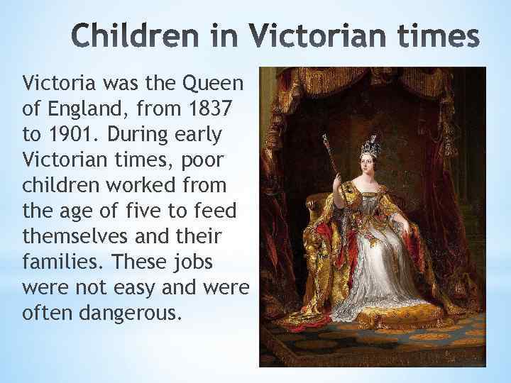Victoria was the Queen of England, from 1837 to 1901. During early Victorian times,