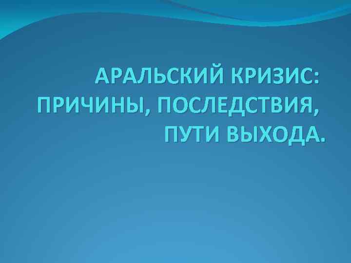 АРАЛЬСКИЙ КРИЗИС: ПРИЧИНЫ, ПОСЛЕДСТВИЯ, ПУТИ ВЫХОДА. 