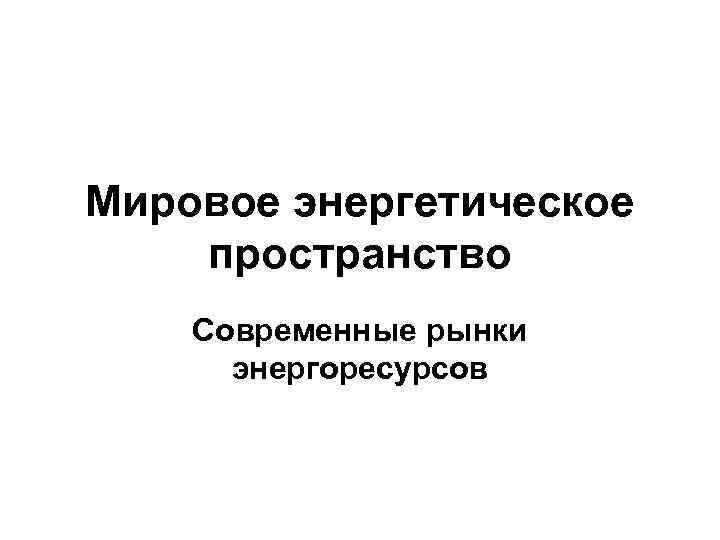 Мировое энергетическое пространство Современные рынки энергоресурсов 