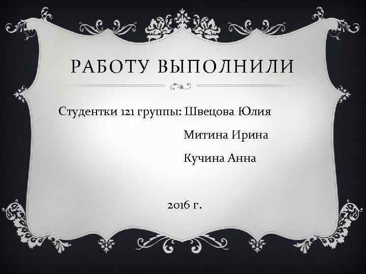 РАБОТУ ВЫПОЛНИЛИ Студентки 121 группы: Швецова Юлия Митина Ирина Кучина Анна 2016 г. 