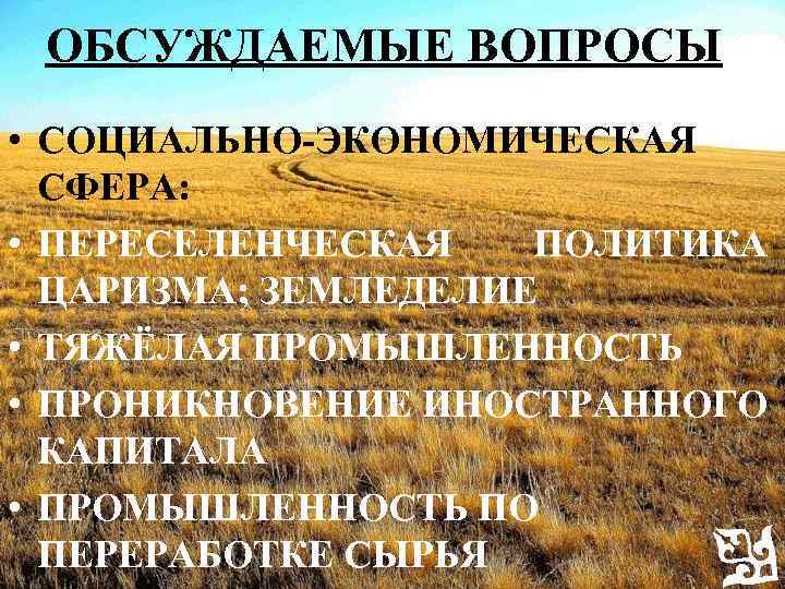 ОБСУЖДАЕМЫЕ ВОПРОСЫ • СОЦИАЛЬНО-ЭКОНОМИЧЕСКАЯ СФЕРА: • ПЕРЕСЕЛЕНЧЕСКАЯ ПОЛИТИКА ЦАРИЗМА; ЗЕМЛЕДЕЛИЕ • ТЯЖЁЛАЯ ПРОМЫШЛЕННОСТЬ •