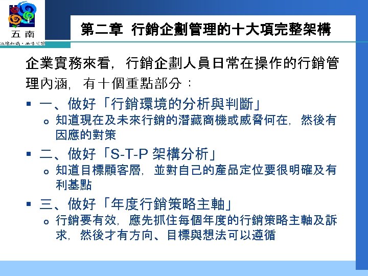 第二章 行銷企劃管理的十大項完整架構 企業實務來看，行銷企劃人員日常在操作的行銷管 理內涵，有十個重點部分： § 一、做好「行銷環境的分析與判斷」 知道現在及未來行銷的潛藏商機或威脅何在，然後有 因應的對策 § 二、做好「S-T-P 架構分析」 知道目標顧客層，並對自己的產品定位要很明確及有 利基點 §