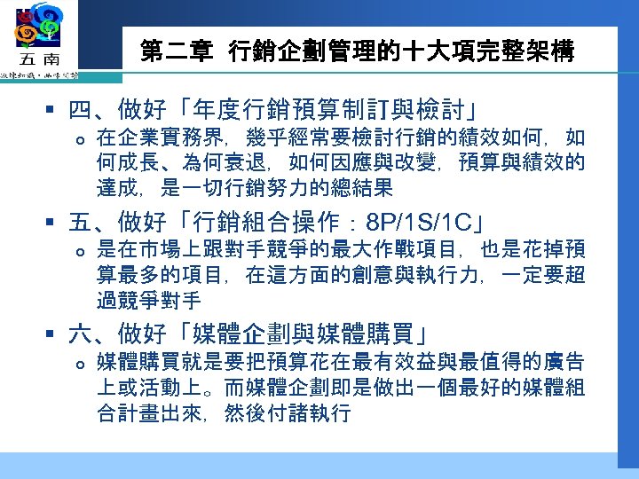 第二章 行銷企劃管理的十大項完整架構 § 四、做好「年度行銷預算制訂與檢討」 在企業實務界，幾乎經常要檢討行銷的績效如何，如 何成長、為何衰退，如何因應與改變，預算與績效的 達成，是一切行銷努力的總結果 § 五、做好「行銷組合操作： 8 P/1 S/1 C」 是在市場上跟對手競爭的最大作戰項目，也是花掉預