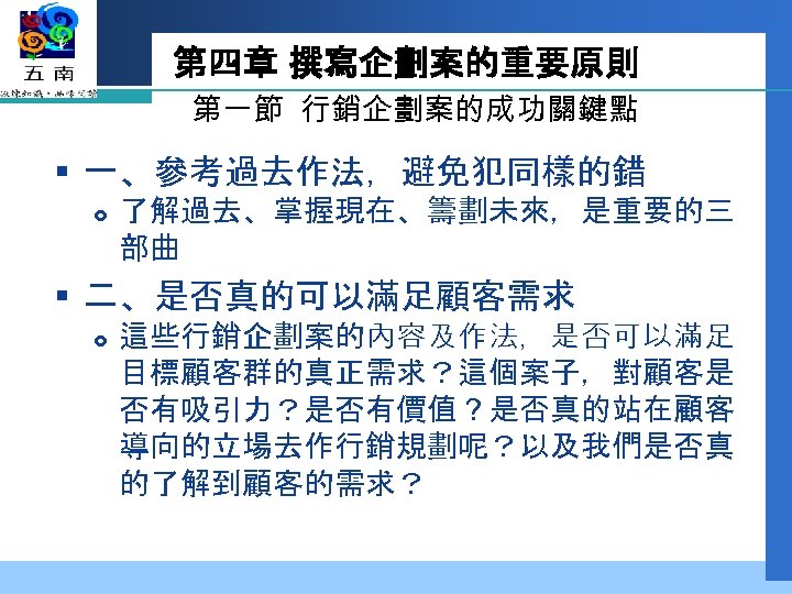 第四章 撰寫企劃案的重要原則 第一節 行銷企劃案的成功關鍵點 § 一、參考過去作法，避免犯同樣的錯 了解過去、掌握現在、籌劃未來，是重要的三 部曲 § 二、是否真的可以滿足顧客需求 這些行銷企劃案的內容及作法，是否可以滿足 目標顧客群的真正需求？這個案子，對顧客是 否有吸引力？是否有價值？是否真的站在顧客 導向的立場去作行銷規劃呢？以及我們是否真