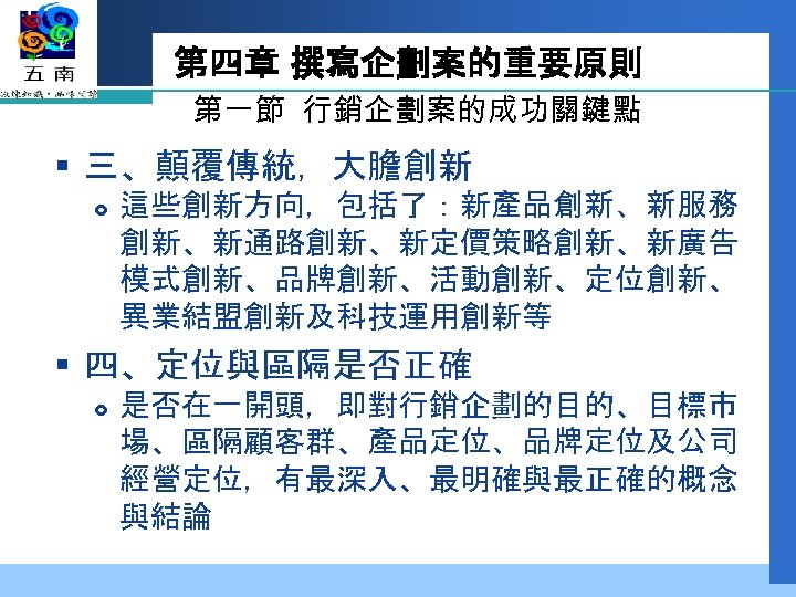 第四章 撰寫企劃案的重要原則 第一節 行銷企劃案的成功關鍵點 § 三、顛覆傳統，大膽創新 這些創新方向，包括了：新產品創新、新服務 創新、新通路創新、新定價策略創新、新廣告 模式創新、品牌創新、活動創新、定位創新、 異業結盟創新及科技運用創新等 § 四、定位與區隔是否正確 是否在一開頭，即對行銷企劃的目的、目標市 場、區隔顧客群、產品定位、品牌定位及公司