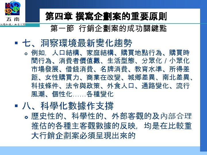第四章 撰寫企劃案的重要原則 第一節 行銷企劃案的成功關鍵點 § 七、洞察環境最新變化趨勢 例如，人口結構、家庭結構、購買地點行為、購買時 間行為、消費者價值觀、生活型態、分眾化／小眾化 市場發展、借錢消費、名牌消費、教育水準、所得差 距、女性購買力、商業在改變、城鄉差異、南北差異、 科技條件、法令與政策、外食人口、通路變化、流行 風潮、個性化……各種變化 § 八、科學化數據作支撐