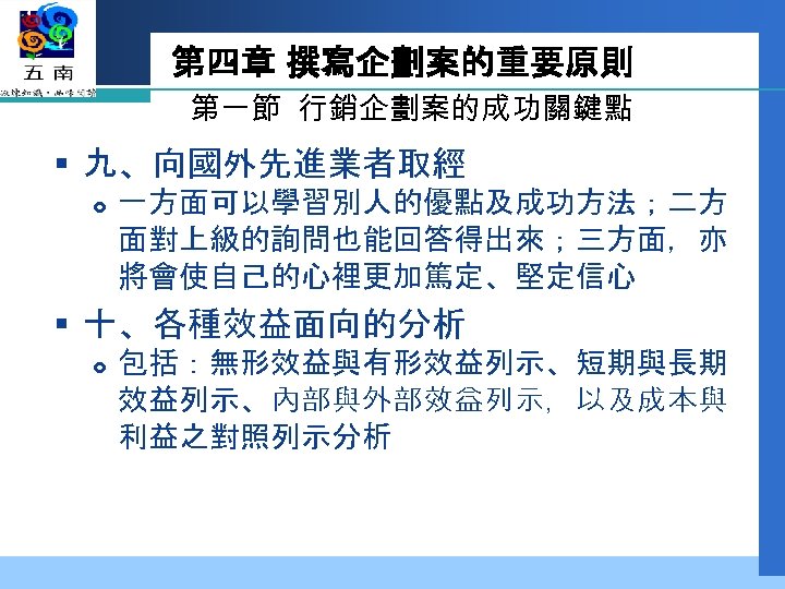 第四章 撰寫企劃案的重要原則 第一節 行銷企劃案的成功關鍵點 § 九、向國外先進業者取經 一方面可以學習別人的優點及成功方法；二方 面對上級的詢問也能回答得出來；三方面，亦 將會使自己的心裡更加篤定、堅定信心 § 十、各種效益面向的分析 包括：無形效益與有形效益列示、短期與長期 效益列示、內部與外部效益列示，以及成本與 利益之對照列示分析
