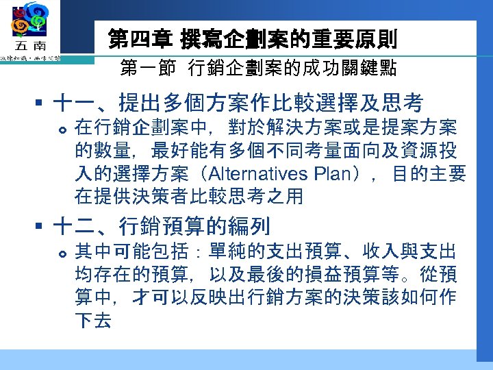 第四章 撰寫企劃案的重要原則 第一節 行銷企劃案的成功關鍵點 § 十一、提出多個方案作比較選擇及思考 在行銷企劃案中，對於解決方案或是提案方案 的數量，最好能有多個不同考量面向及資源投 入的選擇方案（Alternatives Plan），目的主要 在提供決策者比較思考之用 § 十二、行銷預算的編列 其中可能包括：單純的支出預算、收入與支出