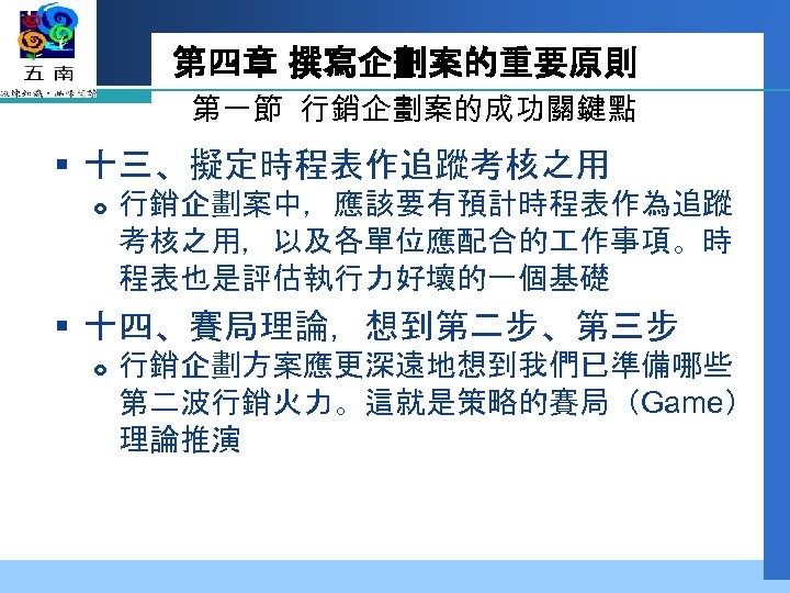 第四章 撰寫企劃案的重要原則 第一節 行銷企劃案的成功關鍵點 § 十三、擬定時程表作追蹤考核之用 行銷企劃案中，應該要有預計時程表作為追蹤 考核之用，以及各單位應配合的 作事項。時 程表也是評估執行力好壞的一個基礎 § 十四、賽局理論，想到第二步、第三步 行銷企劃方案應更深遠地想到我們已準備哪些 第二波行銷火力。這就是策略的賽局（Game）