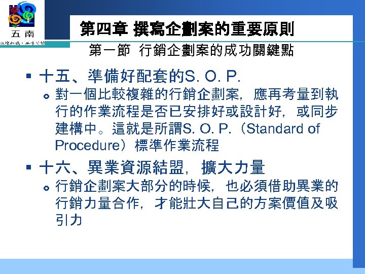 第四章 撰寫企劃案的重要原則 第一節 行銷企劃案的成功關鍵點 § 十五、準備好配套的S. O. P. 對一個比較複雜的行銷企劃案，應再考量到執 行的作業流程是否已安排好或設計好，或同步 建構中。這就是所謂S. O. P. （Standard