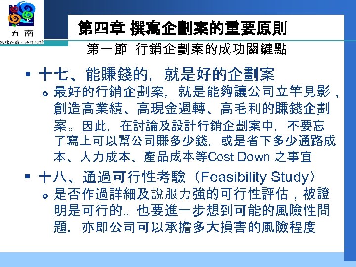 第四章 撰寫企劃案的重要原則 第一節 行銷企劃案的成功關鍵點 § 十七、能賺錢的，就是好的企劃案 最好的行銷企劃案，就是能夠讓公司立竿見影， 創造高業績、高現金週轉、高毛利的賺錢企劃 案。因此，在討論及設計行銷企劃案中，不要忘 了寫上可以幫公司賺多少錢，或是省下多少通路成 本、人力成本、產品成本等Cost Down 之事宜 §