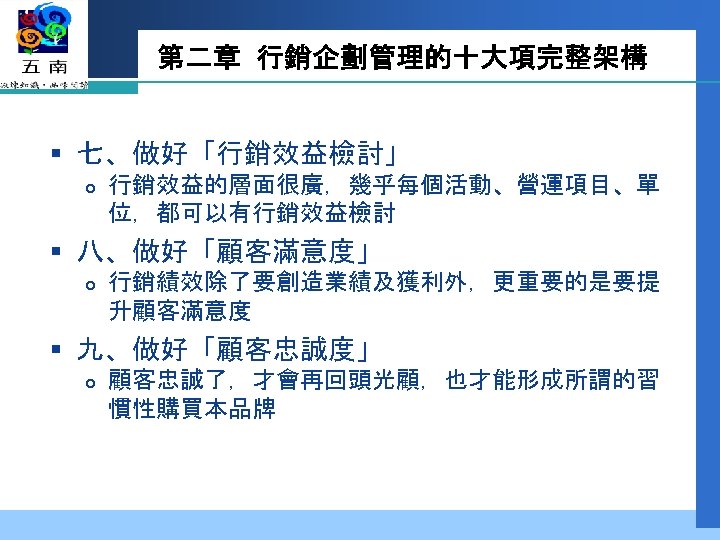 第二章 行銷企劃管理的十大項完整架構 § 七、做好「行銷效益檢討」 行銷效益的層面很廣，幾乎每個活動、營運項目、單 位，都可以有行銷效益檢討 § 八、做好「顧客滿意度」 行銷績效除了要創造業績及獲利外，更重要的是要提 升顧客滿意度 § 九、做好「顧客忠誠度」 顧客忠誠了，才會再回頭光顧，也才能形成所謂的習 慣性購買本品牌