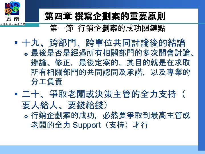 第四章 撰寫企劃案的重要原則 第一節 行銷企劃案的成功關鍵點 § 十九、跨部門、跨單位共同討論後的結論 最後是否是經過所有相關部門的多次開會討論、 辯論、修正，最後定案的。其目的就是在求取 所有相關部門的共同認同及承諾，以及專業的 分 負責 § 二十、爭取老闆或決策主管的全力支持（ 要人給人、要錢給錢）
