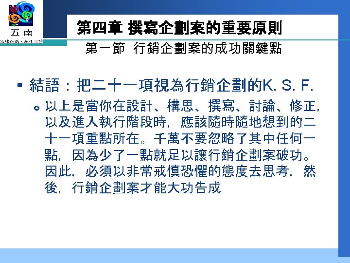 第四章 撰寫企劃案的重要原則 第一節 行銷企劃案的成功關鍵點 § 結語：把二十一項視為行銷企劃的K. S. F. 以上是當你在設計、構思、撰寫、討論、修正， 以及進入執行階段時，應該隨時隨地想到的二 十一項重點所在。千萬不要忽略了其中任何一 點，因為少了一點就足以讓行銷企劃案破功。 因此，必須以非常戒慎恐懼的態度去思考，然 後，行銷企劃案才能大功告成