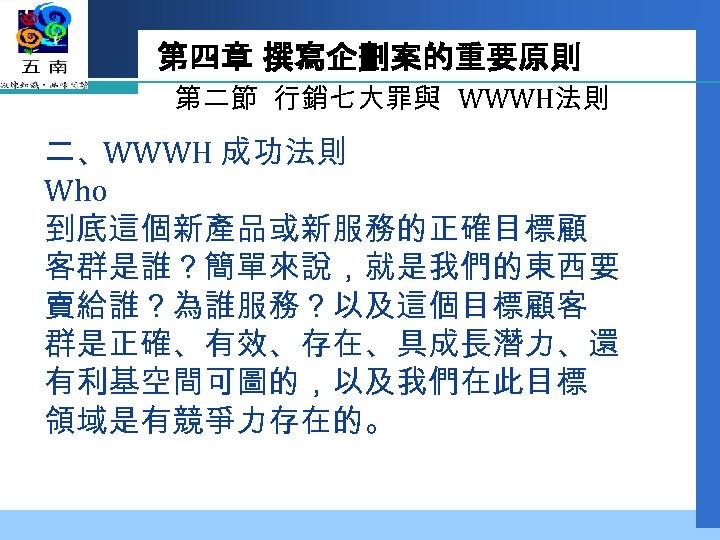 第四章 撰寫企劃案的重要原則 第二節 行銷七大罪與 WWWH法則 二、WWWH 成功法則 Who 到底這個新產品或新服務的正確目標顧 客群是誰？簡單來說，就是我們的東西要 賣給誰？為誰服務？以及這個目標顧客 群是正確、有效、存在、具成長潛力、還 有利基空間可圖的，以及我們在此目標 領域是有競爭力存在的。
