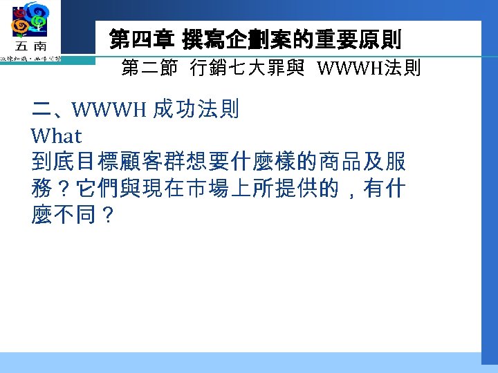第四章 撰寫企劃案的重要原則 第二節 行銷七大罪與 WWWH法則 二、WWWH 成功法則 What 到底目標顧客群想要什麼樣的商品及服 務？它們與現在市場上所提供的，有什 麼不同？ 