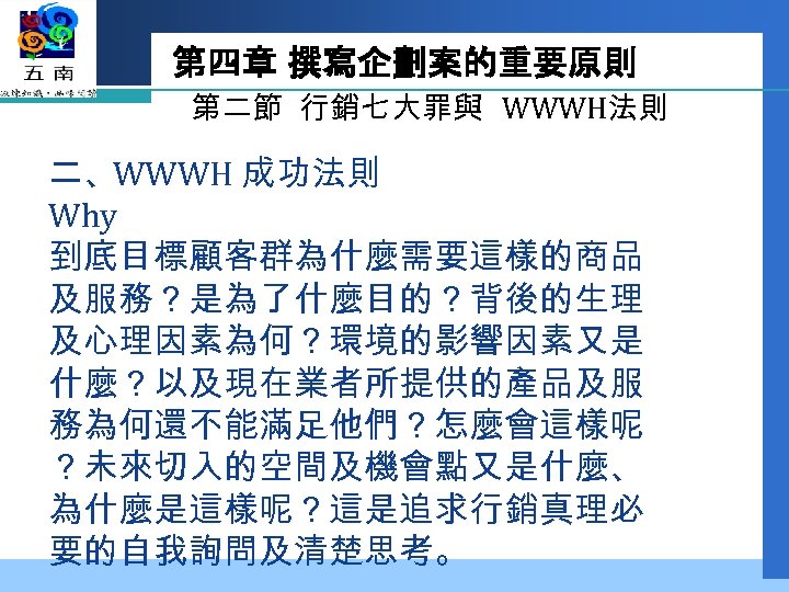 第四章 撰寫企劃案的重要原則 第二節 行銷七大罪與 WWWH法則 二、WWWH 成功法則 Why 到底目標顧客群為什麼需要這樣的商品 及服務？是為了什麼目的？背後的生理 及心理因素為何？環境的影響因素又是 什麼？以及現在業者所提供的產品及服 務為何還不能滿足他們？怎麼會這樣呢 ？未來切入的空間及機會點又是什麼、
