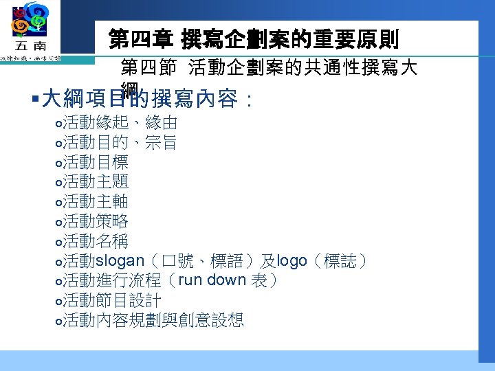 第四章 撰寫企劃案的重要原則 第四節 活動企劃案的共通性撰寫大 綱 §大綱項目的撰寫內容： 活動緣起、緣由 活動目的、宗旨 活動目標 活動主題 活動主軸 活動策略 活動名稱 活動slogan（口號、標語）及logo（標誌）