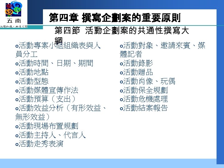 第四章 撰寫企劃案的重要原則 第四節 活動企劃案的共通性撰寫大 綱 活動專案小組組織表與人 活動對象、邀請來賓、媒 員分 活動時間、日期、期間 活動地點 活動型態 活動媒體宣傳作法 活動預算（支出） 活動效益分析（有形效益、