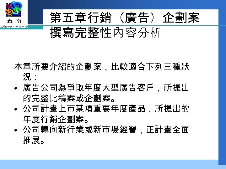 第五章行銷（廣告）企劃案 撰寫完整性內容分析 本章所要介紹的企劃案，比較適合下列三種狀 況： • 廣告公司為爭取年度大型廣告客戶，所提出 的完整比稿案或企劃案。 • 公司計畫上市某項重要年度產品，所提出的 年度行銷企劃案。 • 公司轉向新行業或新市場經營，正計畫全面 推展。 