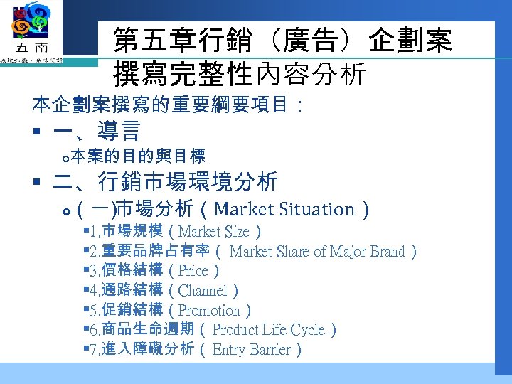 第五章行銷（廣告）企劃案 撰寫完整性內容分析 本企劃案撰寫的重要綱要項目： § 一、導言 本案的目的與目標 § 二、行銷市場環境分析 （一 市場分析（Market Situation） ） § 1.