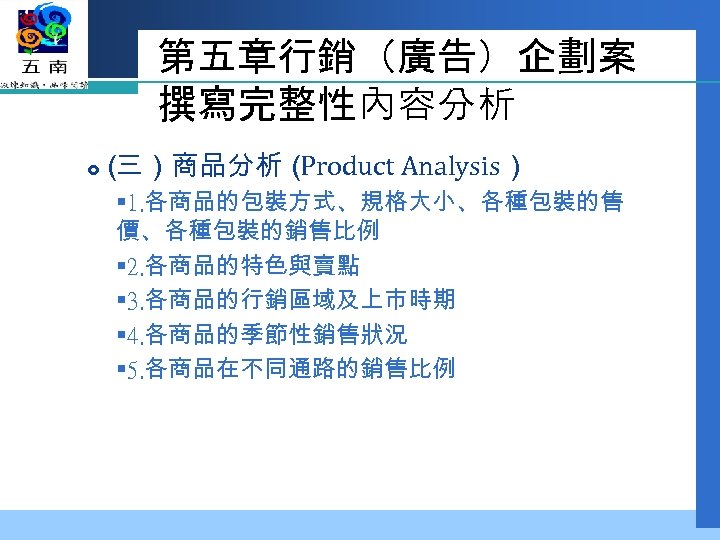 第五章行銷（廣告）企劃案 撰寫完整性內容分析 （ 三）商品分析（ Product Analysis） § 1. 各商品的包裝方式、規格大小、各種包裝的售 價、各種包裝的銷售比例 § 2. 各商品的特色與賣點 §