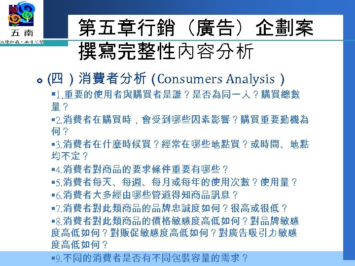 第五章行銷（廣告）企劃案 撰寫完整性內容分析 （ 四）消費者分析（ Consumers Analysis） § 1. 重要的使用者與購買者是誰？是否為同一人？購買總數 量？ § 2. 消費者在購買時，會受到哪些因素影響？購買重要動機為 何？