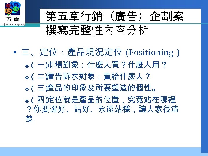 第五章行銷（廣告）企劃案 撰寫完整性內容分析 § 三、定位：產品現況定位（ Positioning） （一 市場對象：什麼人買？什麼人用？ ） （二 廣告訴求對象：賣給什麼人？ ） （三 產品的印象及所要塑造的個性。 ）