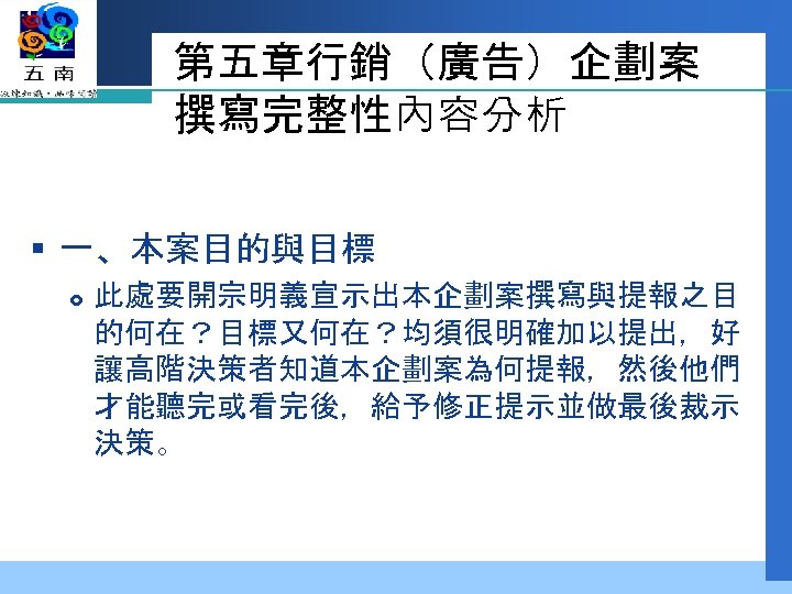 第五章行銷（廣告）企劃案 撰寫完整性內容分析 § 一、本案目的與目標 此處要開宗明義宣示出本企劃案撰寫與提報之目 的何在？目標又何在？均須很明確加以提出，好 讓高階決策者知道本企劃案為何提報，然後他們 才能聽完或看完後，給予修正提示並做最後裁示 決策。 