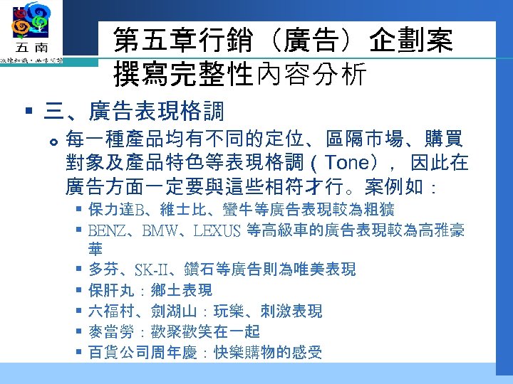 第五章行銷（廣告）企劃案 撰寫完整性內容分析 § 三、廣告表現格調 每一種產品均有不同的定位、區隔市場、購買 對象及產品特色等表現格調（Tone），因此在 廣告方面一定要與這些相符才行。案例如： § 保力達B、維士比、蠻牛等廣告表現較為粗獷 § BENZ、BMW、LEXUS 等高級車的廣告表現較為高雅豪 華 §