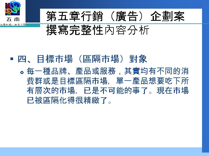第五章行銷（廣告）企劃案 撰寫完整性內容分析 § 四、目標市場（區隔市場）對象 每一種品牌、產品或服務，其實均有不同的消 費群或是目標區隔市場，單一產品想要吃下所 有層次的市場，已是不可能的事了。現在市場 已被區隔化得很精緻了。 