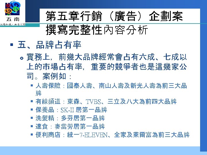 第五章行銷（廣告）企劃案 撰寫完整性內容分析 § 五、品牌占有率 實務上，前幾大品牌經常會占有六成、七成以 上的市場占有率，重要的競爭者也是這幾家公 司。案例如： § 人壽保險：國泰人壽、南山人壽及新光人壽為前三大品 牌 § 有線頻道：東森、TVBS、三立及八大為前四大品牌 § 保養品：SK-II