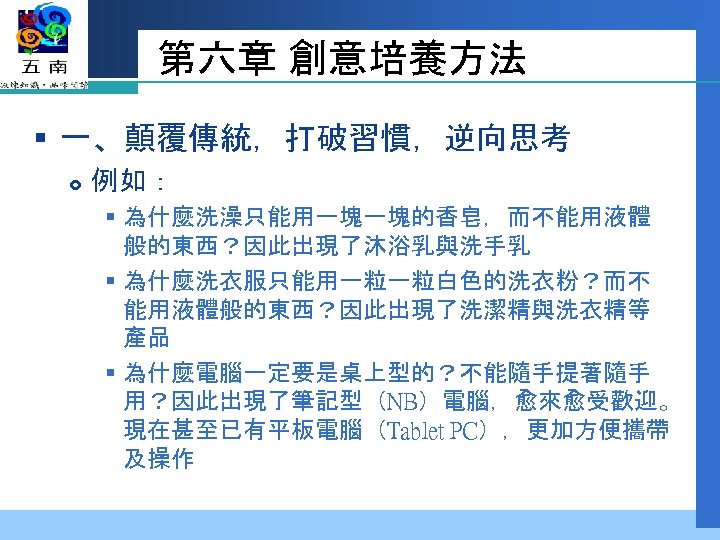 第六章 創意培養方法 § 一、顛覆傳統，打破習慣，逆向思考 例如： § 為什麼洗澡只能用一塊一塊的香皂，而不能用液體 般的東西？因此出現了沐浴乳與洗手乳 § 為什麼洗衣服只能用一粒一粒白色的洗衣粉？而不 能用液體般的東西？因此出現了洗潔精與洗衣精等 產品 § 為什麼電腦一定要是桌上型的？不能隨手提著隨手