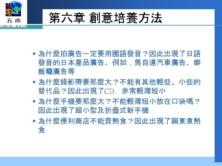 第六章 創意培養方法 § 為什麼拍廣告一定要用國語發音？因此出現了日語 發音的日本產品廣告。例如，馬自達汽車廣告、御 飯糰廣告等 § 為什麼錄影帶要那麼大？不能有其他輕些、小些的 替代品？因此出現了CD，非常輕薄短小 § 為什麼手機要那麼大？不能輕薄短小放在口袋嗎？ 因此出現了超小型及折疊式新手機 § 為什麼便利商店不能賣熱食？因此出現了關東煮熱