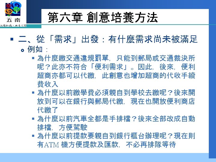 第六章 創意培養方法 § 二、從「需求」出發：有什麼需求尚未被滿足 例如： § 為什麼繳交通違規罰單，只能到郵局或交通裁決所 呢？此亦不符合「便利需求」。因此，後來，便利 超商亦都可以代繳，此創意也增加超商的代收手續 費收入 § 為什麼以前繳學費必須親自到學校去繳呢？後來開 放到可以在銀行與郵局代繳，現在也開放便利商店 代繳了