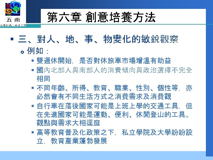 第六章 創意培養方法 § 三、對人、地、事、物變化的敏銳觀察 例如： § 雙週休開始，是否對休旅車市場增溫有助益 § 國內北部人與南部人的消費傾向與政治選擇不完全 相同 § 不同年齡、所得、教育、職業、性別、個性等，亦 必然會有不同生活方式之消費需求及消費觀 §